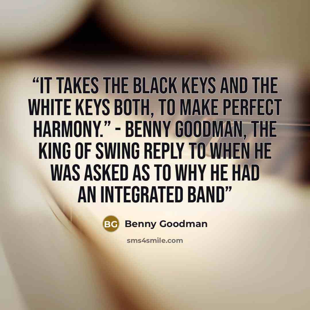 “It takes the black keys and the white keys both, to make perfect harmony.” - Benny Goodman, The King of Swing reply to when he was asked as to why he had an integrated band” quote by Benny Goodman
