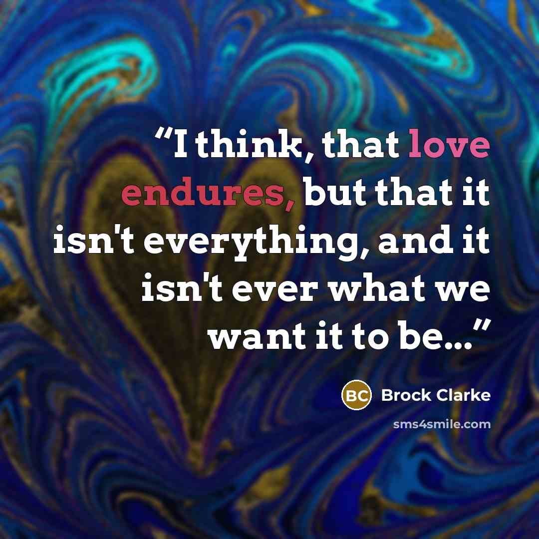 “I think, that love endures, but that it isn't everything, and it isn't ever what we want it to be...” quote by Brock Clarke