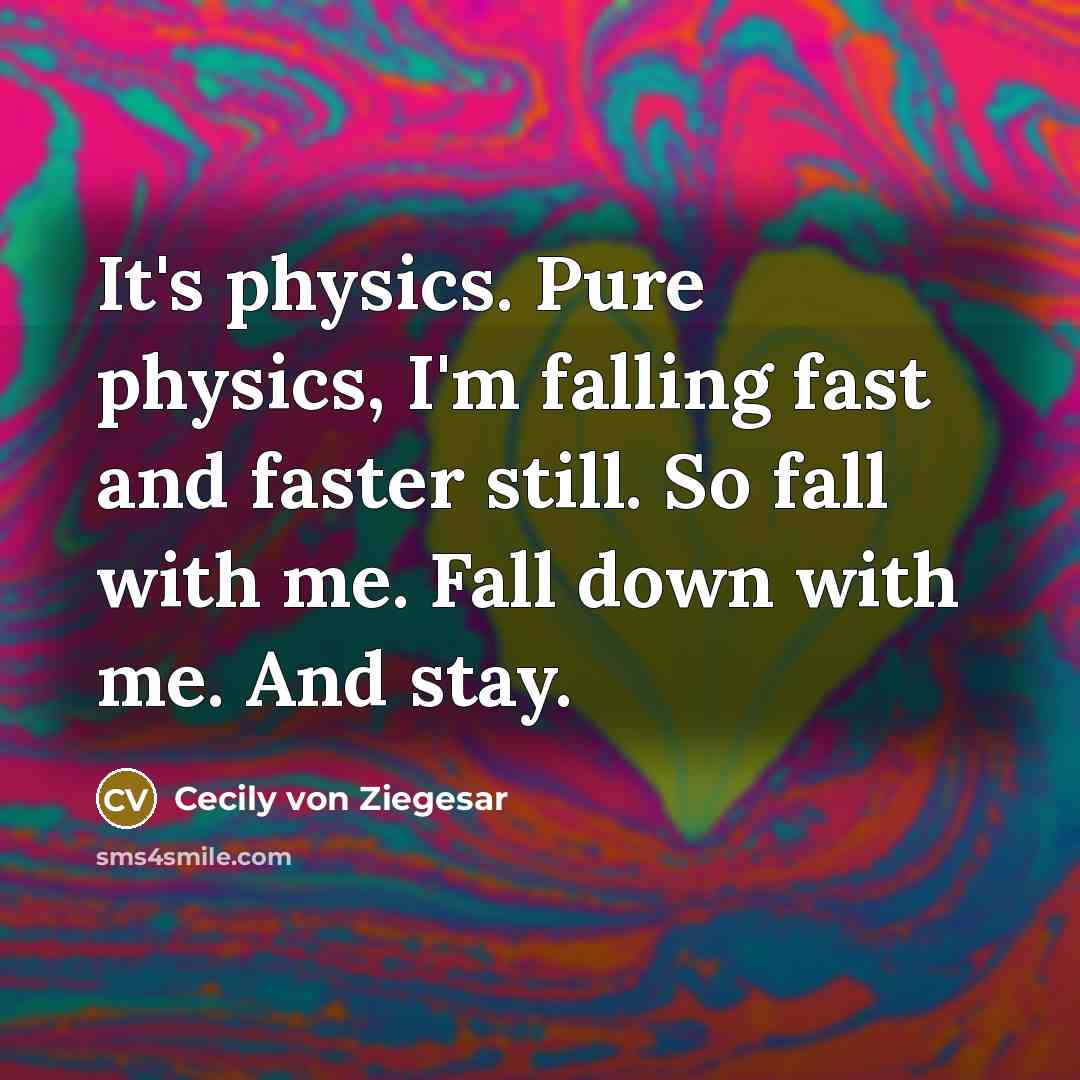 “It's physics. Pure physics, I'm falling fast and faster still. So fall with me. Fall down with me. And stay.” quote by Cecily von Ziegesar