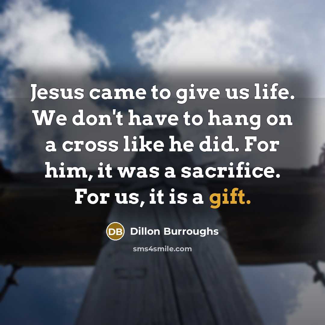 “Jesus came to give us life. We don't have to hang on a cross like he did. For him, it was a sacrifice. For us, it is a gift.” quote by Dillon Burroughs