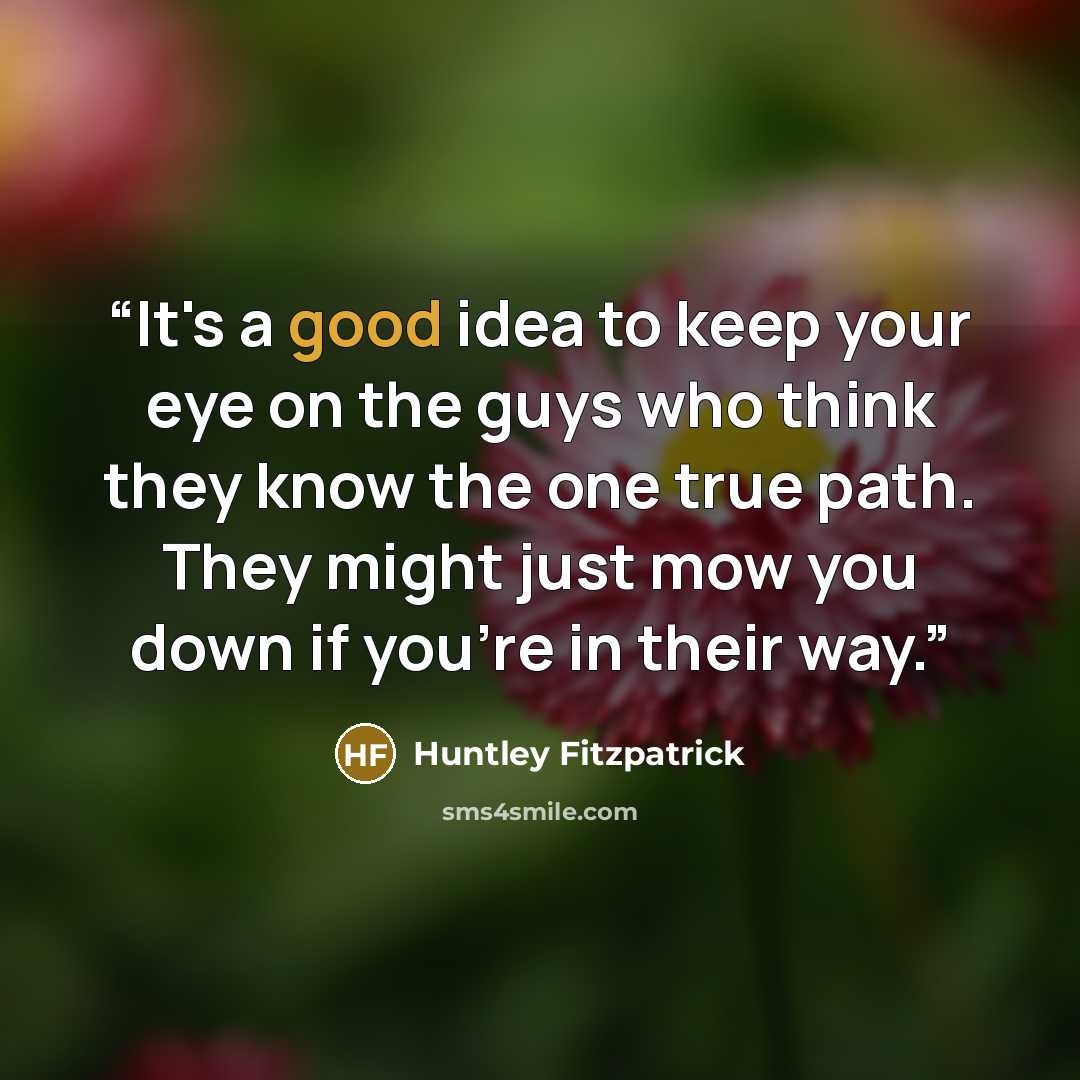 “It's a good idea to keep your eye on the guys who think they know the one true path. They might just mow you down if you're in their way.” quote by Huntley Fitzpatrick