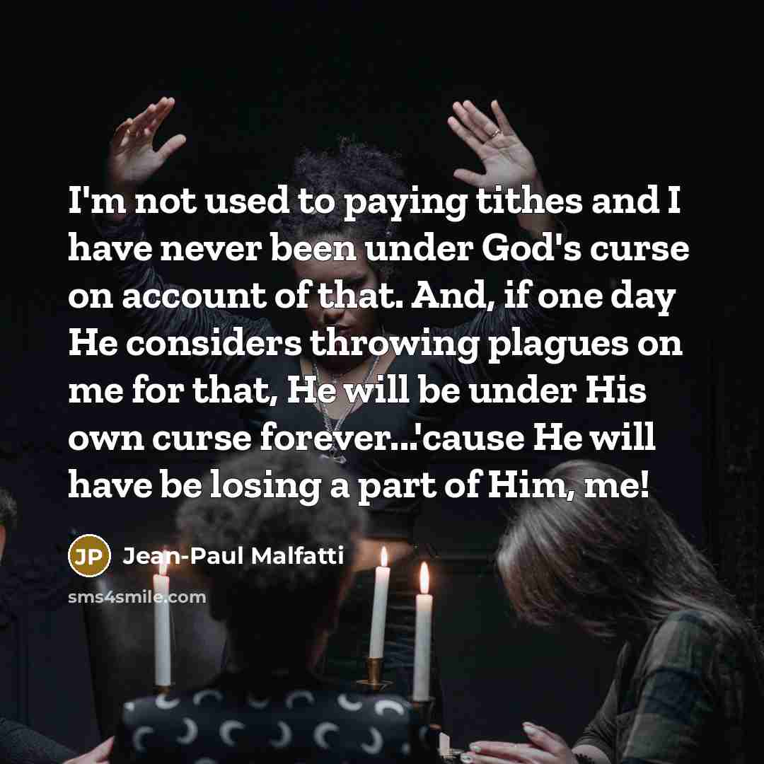 “I'm not used to paying tithes and I have never been under God's curse on account of that. And, if one day He considers throwing plagues on me for that, He will be under His own curse forever...'cause He will have be losing a part of Him, me!” quote by Jean-Paul Malfatti