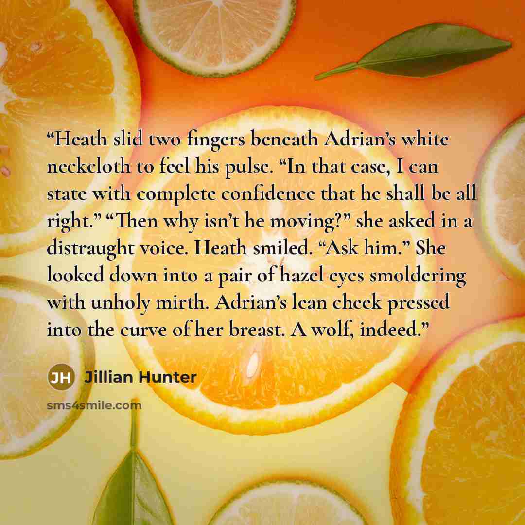 “Heath slid two fingers beneath Adrian’s white neckcloth to feel his pulse. “In that case, I can state with complete confidence that he shall be all right.” “Then why isn’t he moving?” she asked in a distraught voice. Heath smiled. “Ask him.” She looked down into a pair of hazel eyes smoldering…” quote by Jillian Hunter