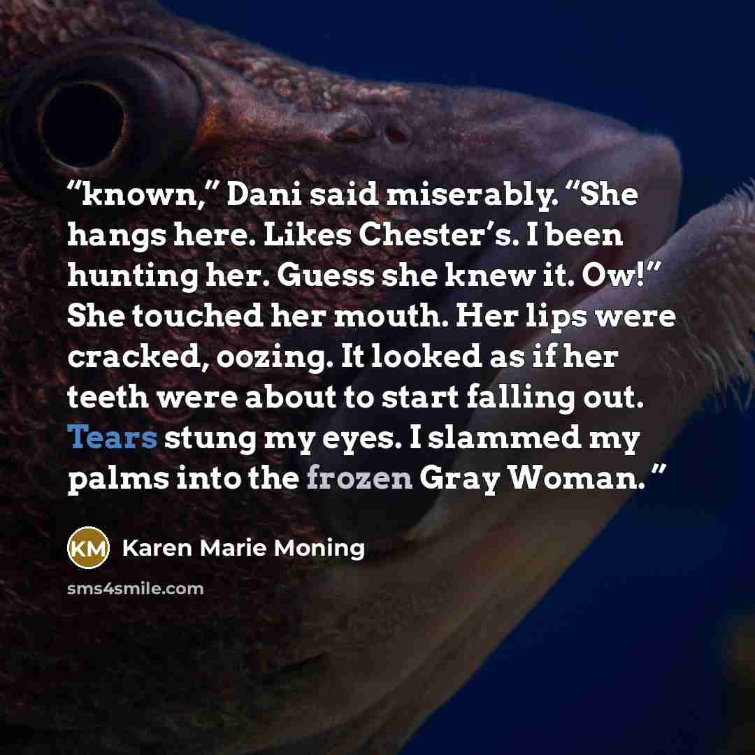 “known,” Dani said miserably. “She hangs here. Likes Chester’s. I been hunting her. Guess she knew it. Ow!” She touched her mouth. Her lips were cracked, oozing. It looked as if her teeth were about to start falling out. Tears stung my eyes. I slammed my palms into the frozen Gray Woman.” quote by Karen Marie Moning