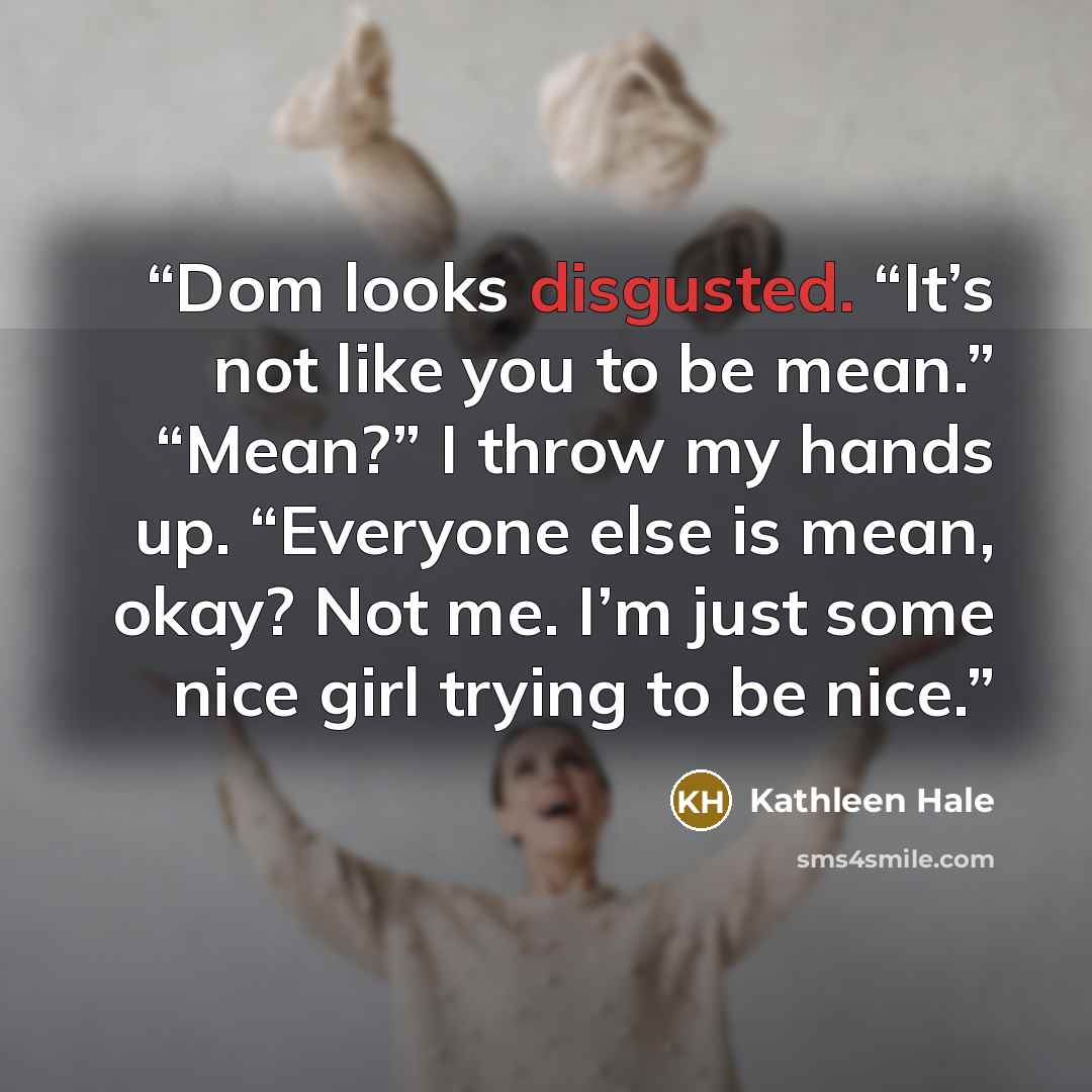 “Dom looks disgusted. “It’s not like you to be mean.” “Mean?” I throw my hands up. “Everyone else is mean, okay? Not me. I’m just some nice girl trying to be nice.” quote by Kathleen Hale