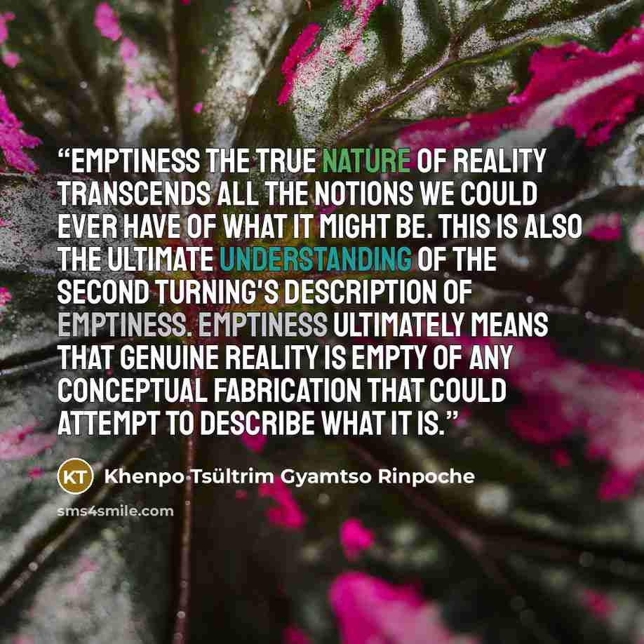 “Emptiness The true nature of reality transcends all the notions we could ever have of what it might be. This is also the ultimate understanding of the second turning's description of emptiness. Emptiness ultimately means that genuine reality is empty of any conceptual fabrication that could…” quote by Khenpo Tsültrim Gyamtso Rinpoche
