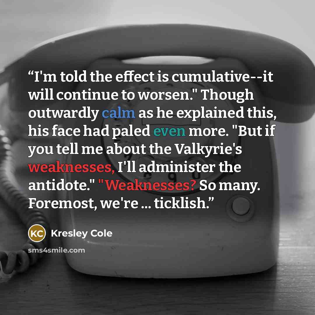 “I'm told the effect is cumulative--it will continue to worsen." Though outwardly calm as he explained this, his face had paled even more. "But if you tell me about the Valkyrie's weaknesses, I'll administer the antidote." "Weaknesses? So many. Foremost, we're ... ticklish.” quote by Kresley Cole