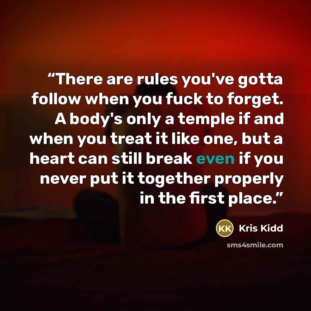 “There are rules you've gotta follow when you fuck to forget. A body's only a temple if and when you treat it like one, but a heart can still break even if you never put it together properly in the first place.” quote by Kris Kidd