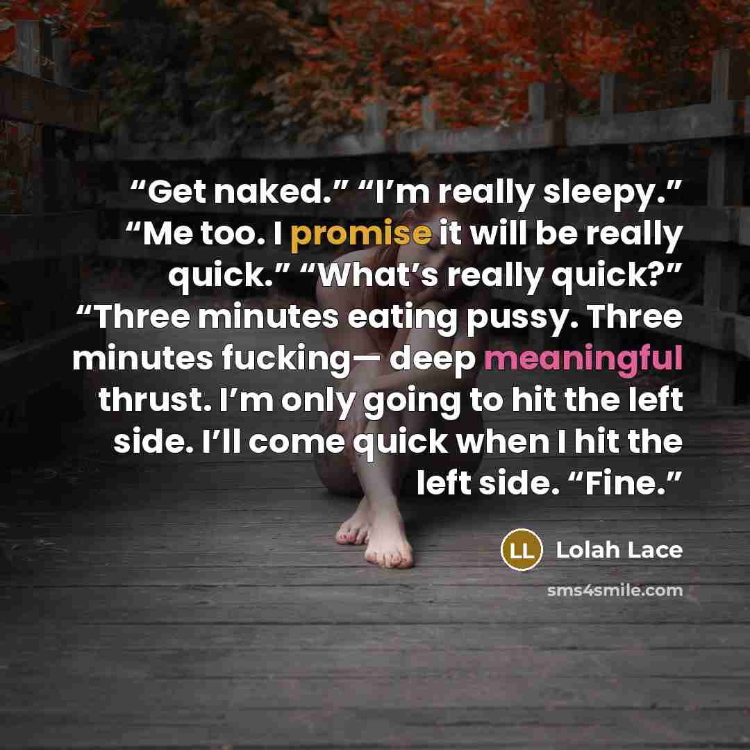 “Get naked.” “I’m really sleepy.” “Me too. I promise it will be really quick.” “What’s really quick?” “Three minutes eating pussy. Three minutes fucking— deep meaningful thrust. I’m only going to hit the left side. I’ll come quick when I hit the left side. “Fine.” quote by Lolah Lace