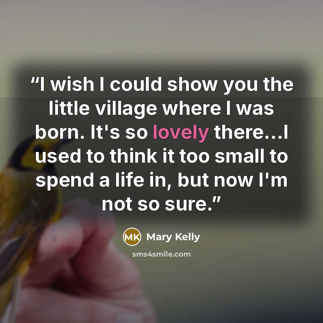 “I wish I could show you the little village where I was born. It's so lovely there...I used to think it too small to spend a life in, but now I'm not so sure.” quote by Mary Kelly