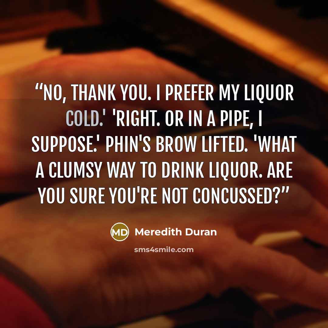 “No, thank you. I prefer my liquor cold.' 'Right. Or in a pipe, I suppose.' Phin's brow lifted. 'What a clumsy way to drink liquor. Are you sure you're not concussed?” quote by Meredith Duran