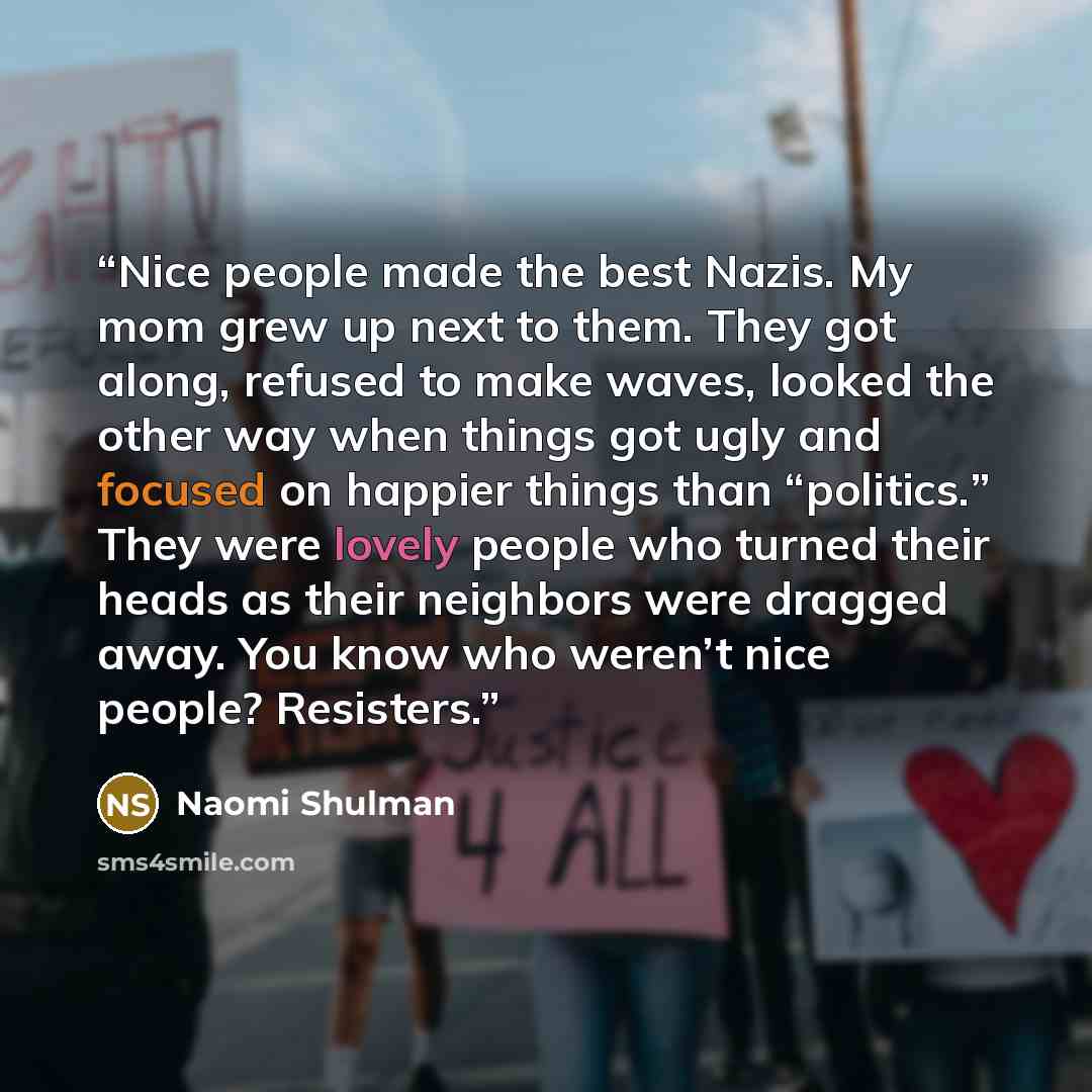 “Nice people made the best Nazis. My mom grew up next to them. They got along, refused to make waves, looked the other way when things got ugly and focused on happier things than “politics.” They were lovely people who turned their heads as their neighbors were dragged away. You know who weren’t…” quote by Naomi Shulman