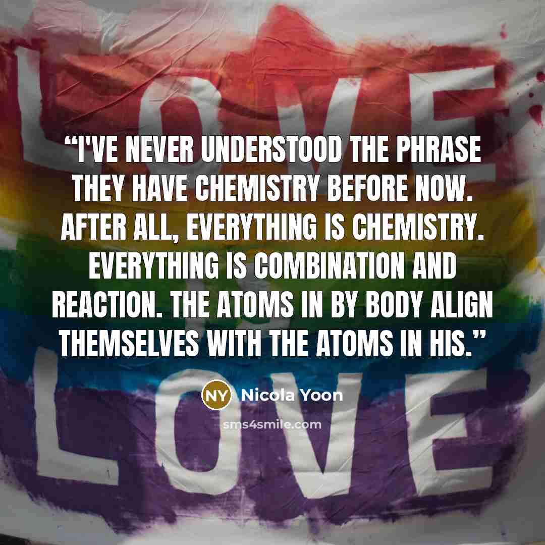 “I've never understood the phrase they have chemistry before now. After all, everything is chemistry. Everything is combination and reaction. The atoms in by body align themselves with the atoms in his.” quote by Nicola Yoon