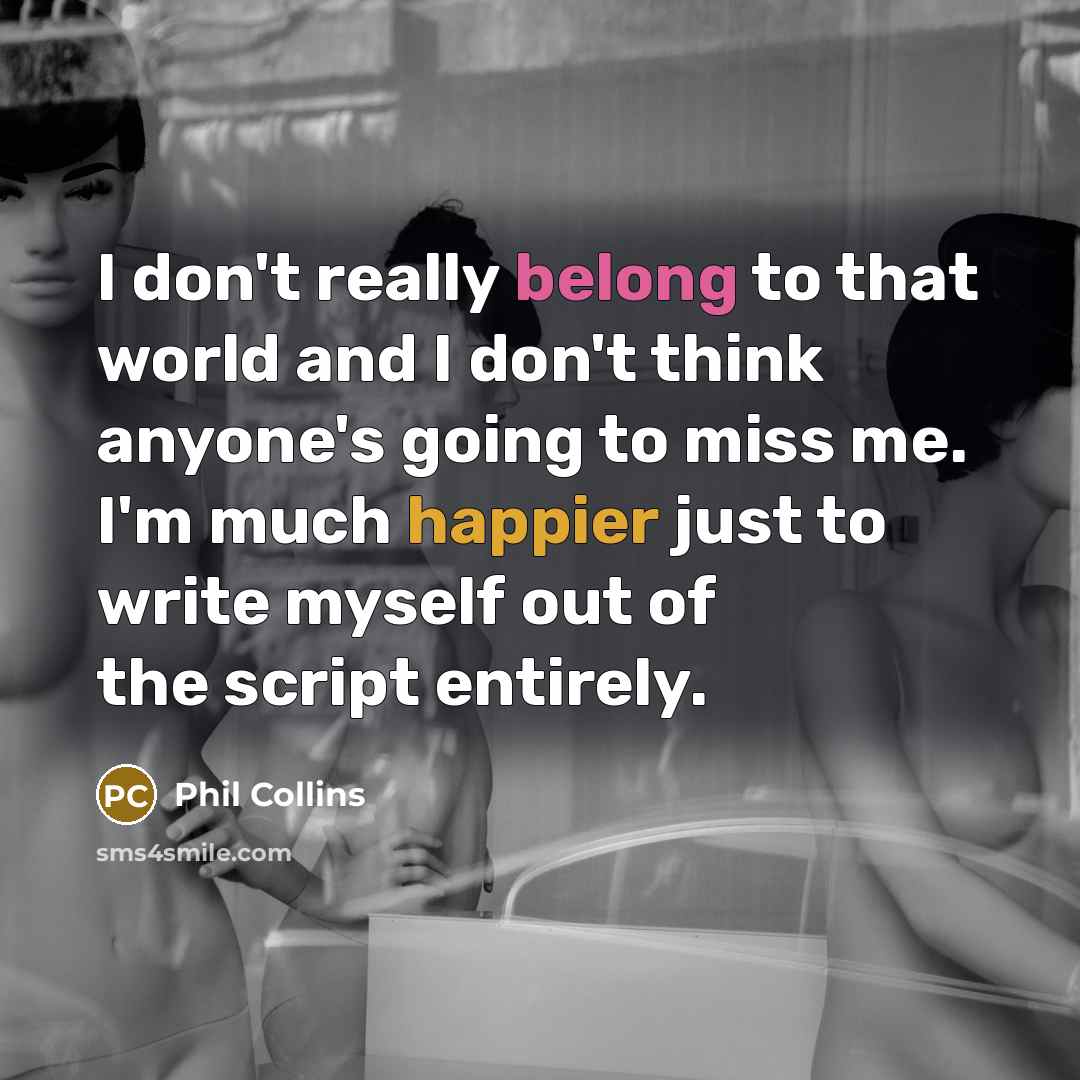 “I don't really belong to that world and I don't think anyone's going to miss me. I'm much happier just to write myself out of the script entirely.” quote by Phil Collins