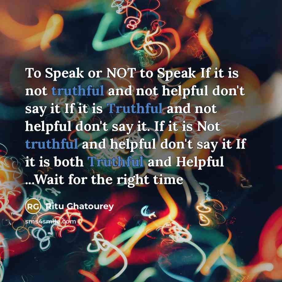“To Speak or NOT to Speak If it is not truthful and not helpful don't say it If it is Truthful and not helpful don't say it. If it is Not truthful and helpful don't say it If it is both Truthful and Helpful ...Wait for the right time” quote by Ritu Ghatourey