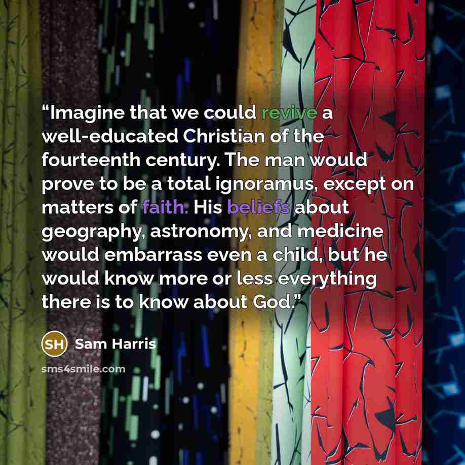 “Imagine that we could revive a well-educated Christian of the fourteenth century. The man would prove to be a total ignoramus, except on matters of faith. His beliefs about geography, astronomy, and medicine would embarrass even a child, but he would know more or less everything there is to know…” quote by Sam Harris
