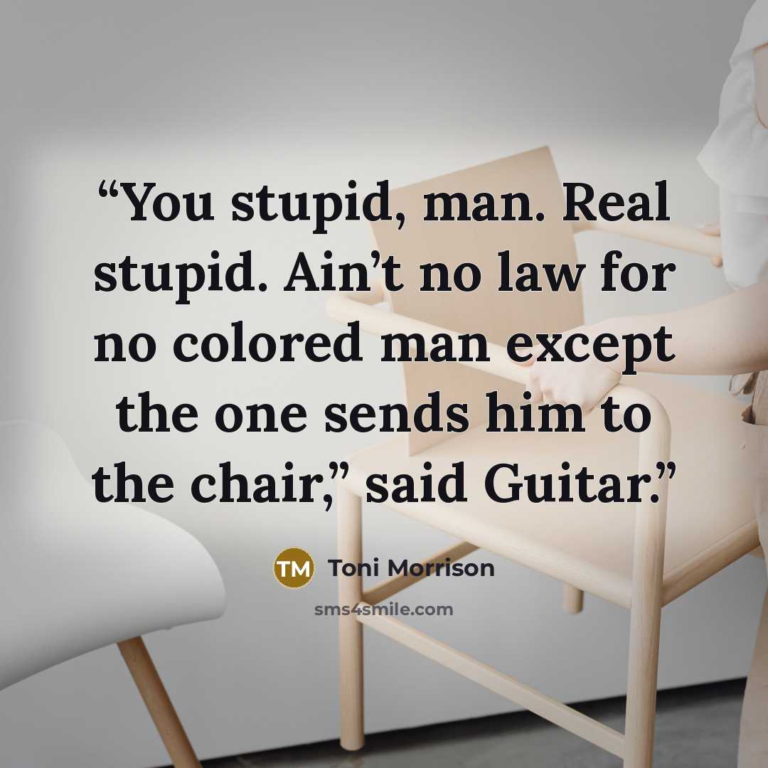 “You stupid, man. Real stupid. Ain’t no law for no colored man except the one sends him to the chair,” said Guitar.” quote by Toni Morrison