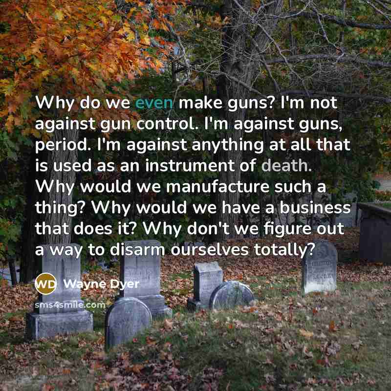 “Why do we even make guns? I'm not against gun control. I'm against guns, period. I'm against anything at all that is used as an instrument of death. Why would we manufacture such a thing? Why would we have a business that does it? Why don't we figure out a way to disarm ourselves totally?” quote by Wayne Dyer