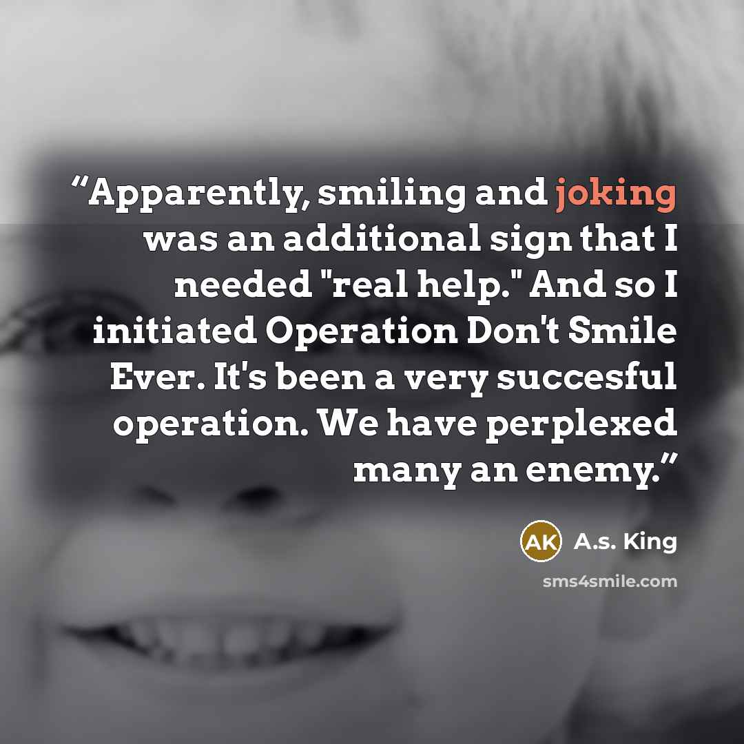 “Apparently, smiling and joking was an additional sign that I needed "real help." And so I initiated Operation Don't Smile Ever. It's been a very succesful operation. We have perplexed many an enemy.” quote by A.S. King