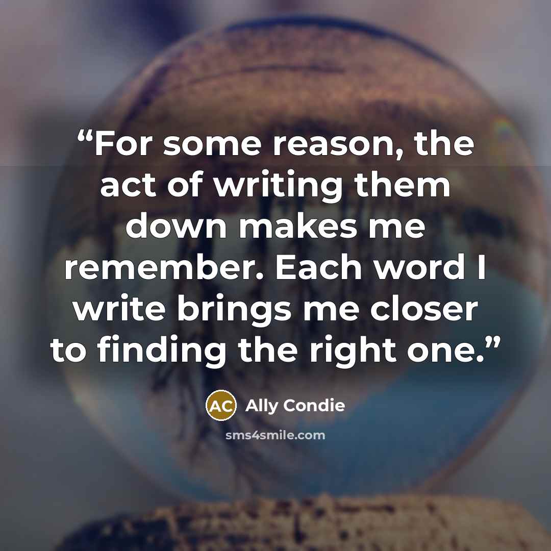 “For some reason, the act of writing them down makes me remember. Each word I write brings me closer to finding the right one.” quote by Ally Condie
