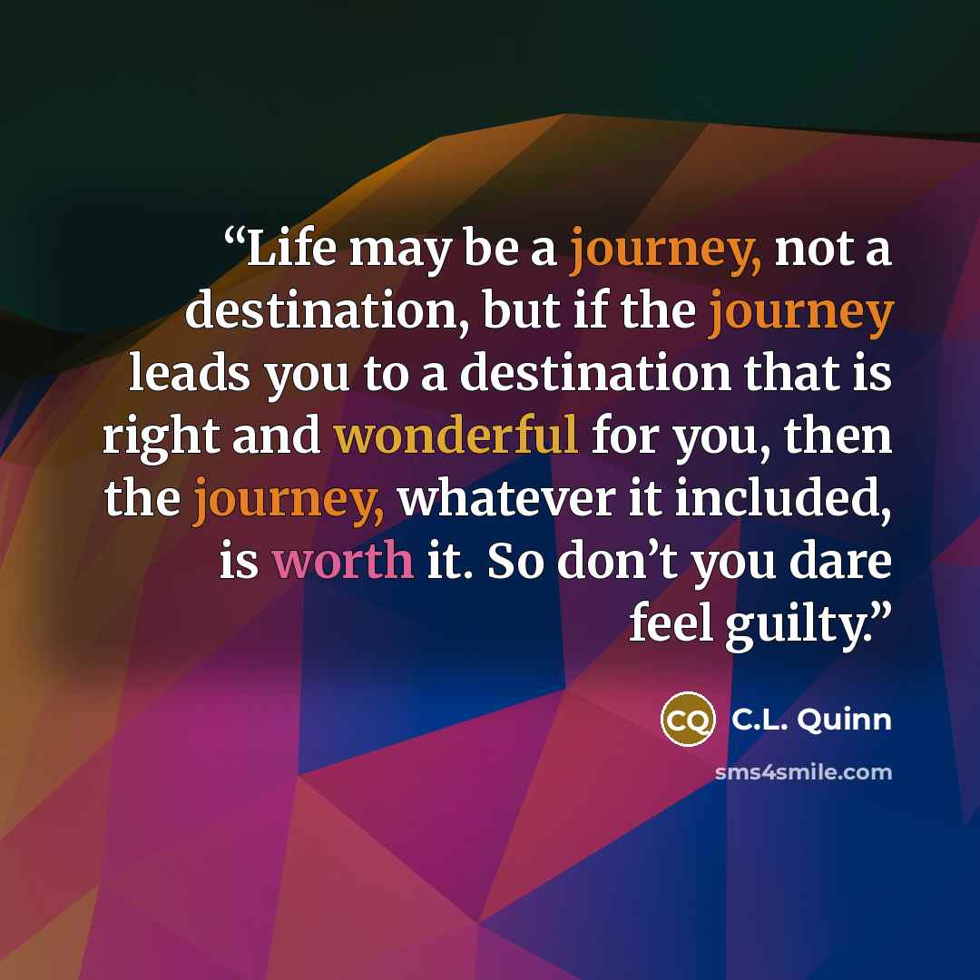 “Life may be a journey, not a destination, but if the journey leads you to a destination that is right and wonderful for you, then the journey, whatever it included, is worth it. So don’t you dare feel guilty.” quote by C.L. Quinn