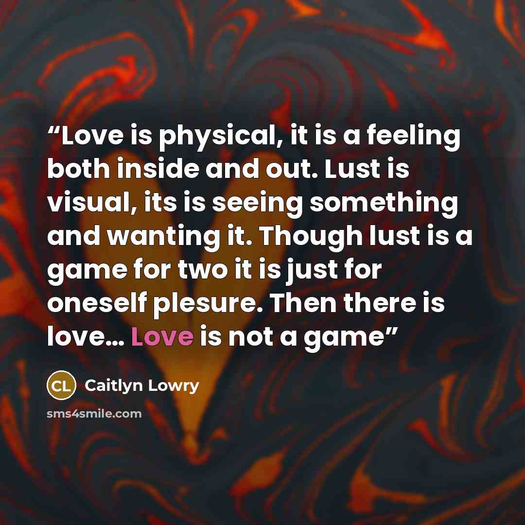 “Love is physical, it is a feeling both inside and out. Lust is visual, its is seeing something and wanting it. Though lust is a game for two it is just for oneself plesure. Then there is love… Love is not a game” quote by Caitlyn Lowry