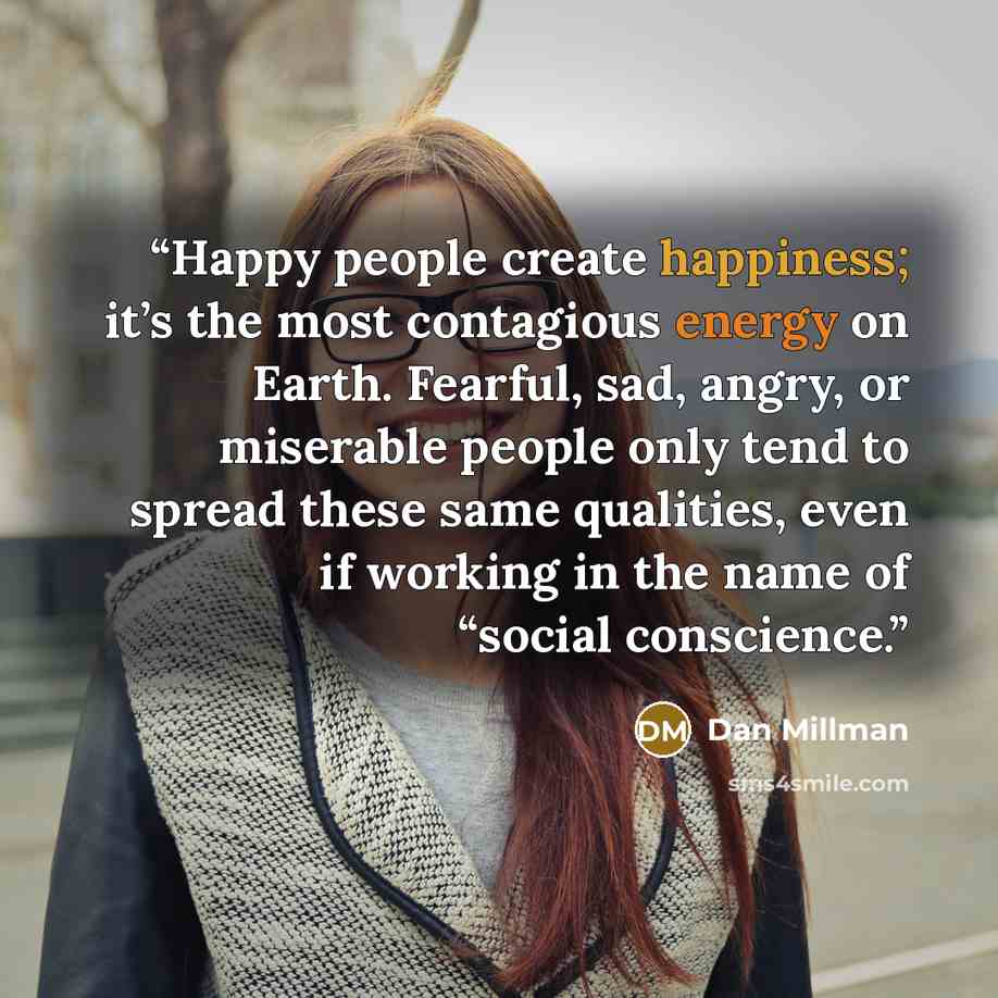 “Happy people create happiness; it’s the most contagious energy on Earth. Fearful, sad, angry, or miserable people only tend to spread these same qualities, even if working in the name of “social conscience.” quote by Dan Millman