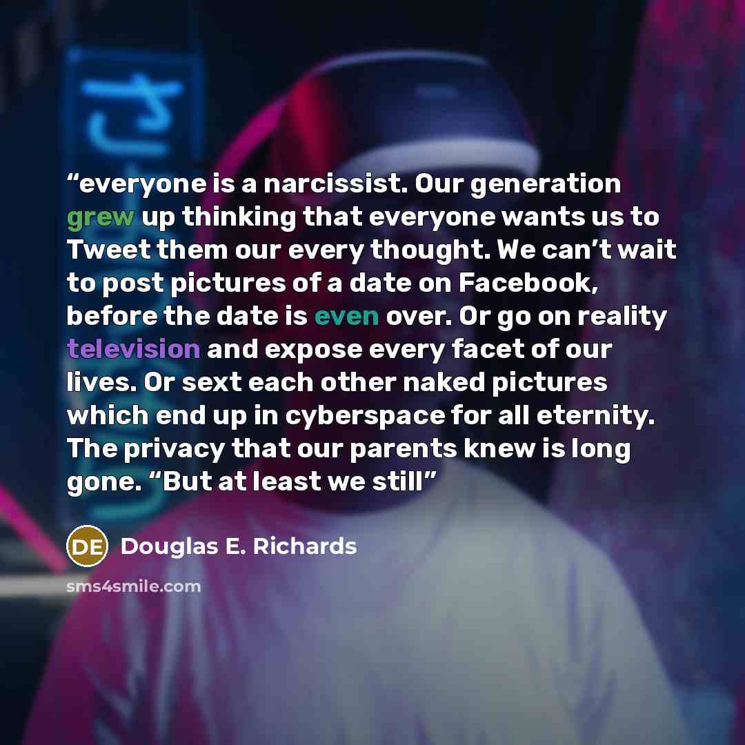 “everyone is a narcissist. Our generation grew up thinking that everyone wants us to Tweet them our every thought. We can’t wait to post pictures of a date on Facebook, before the date is even over. Or go on reality television and expose every facet of our lives. Or sext each other naked pictures…” quote by Douglas E. Richards