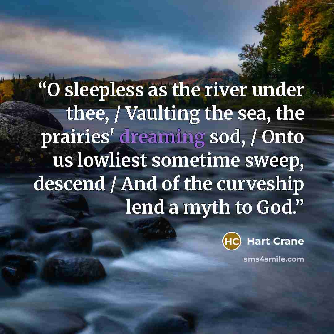 “O sleepless as the river under thee, / Vaulting the sea, the prairies' dreaming sod, / Onto us lowliest sometime sweep, descend / And of the curveship lend a myth to God.” quote by Hart Crane