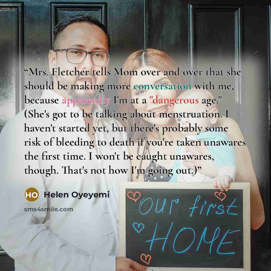 “Mrs. Fletcher tells Mom over and over that she should be making more conversation with me, because apparently I'm at a "dangerous age." (She's got to be talking about menstruation. I haven't started yet, but there's probably some risk of bleeding to death if you're taken unawares the first time. I…” quote by Helen Oyeyemi
