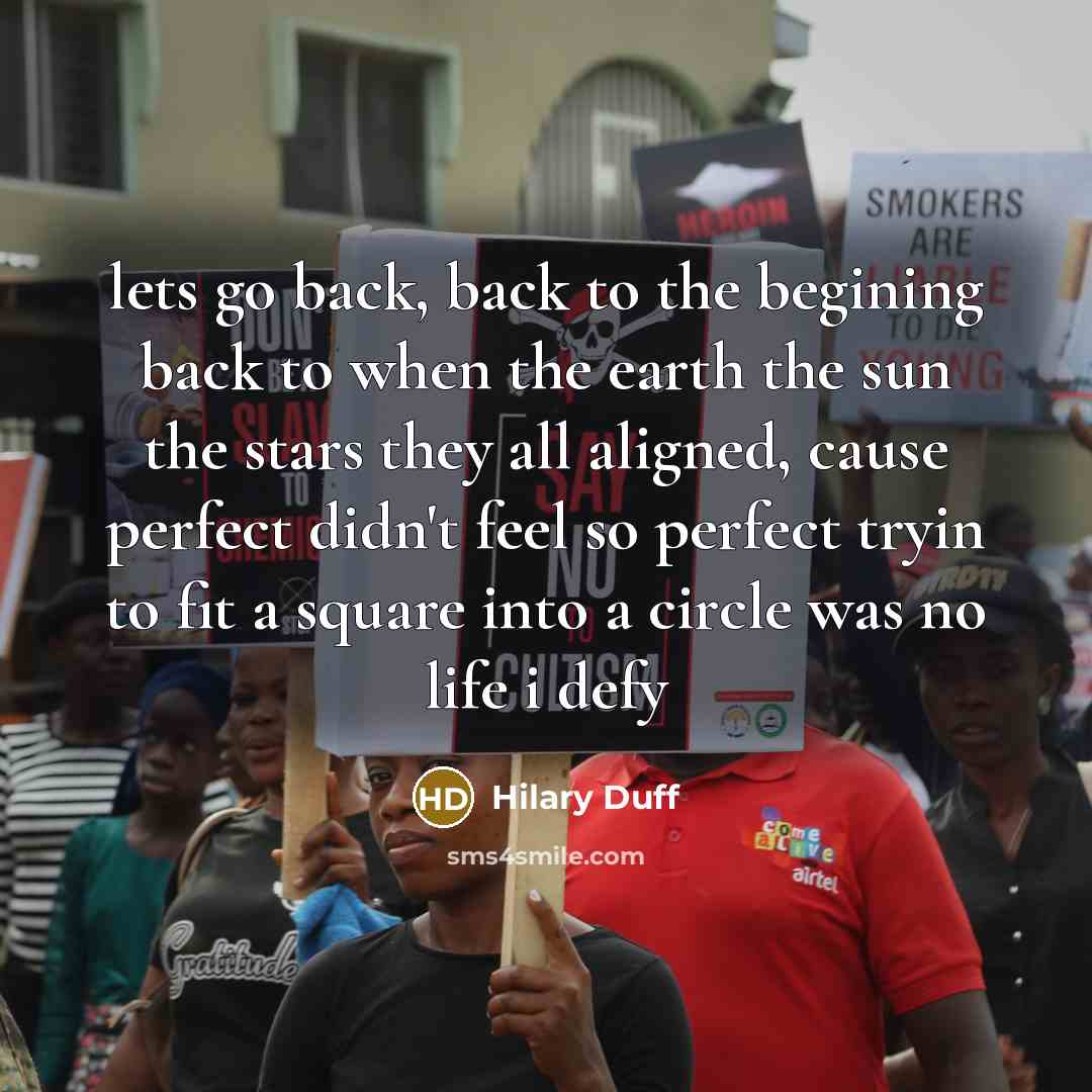 “lets go back, back to the begining back to when the earth the sun the stars they all aligned, cause perfect didn't feel so perfect tryin to fit a square into a circle was no life i defy” quote by Hilary Duff