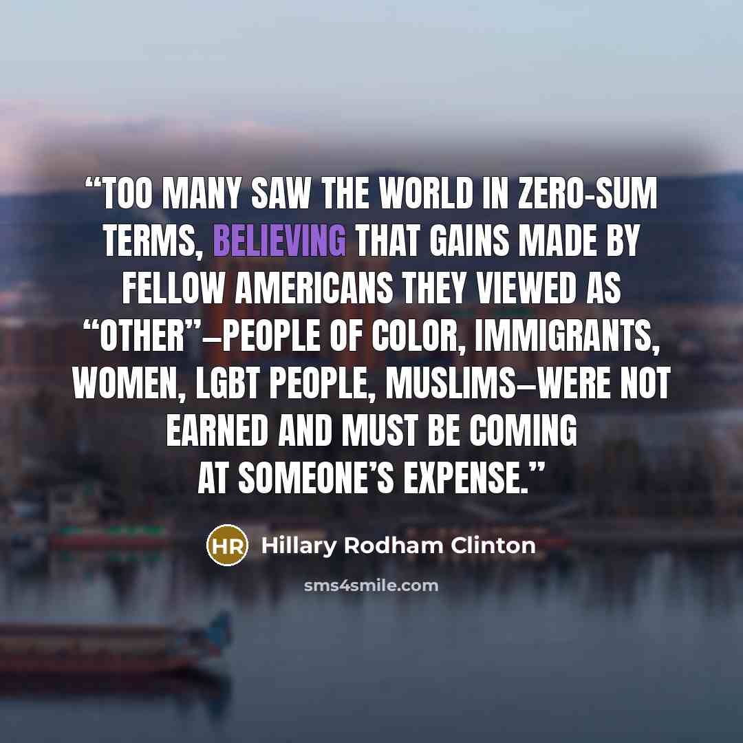 “Too many saw the world in zero-sum terms, believing that gains made by fellow Americans they viewed as “other”—people of color, immigrants, women, LGBT people, Muslims—were not earned and must be coming at someone’s expense.” quote by Hillary Rodham Clinton