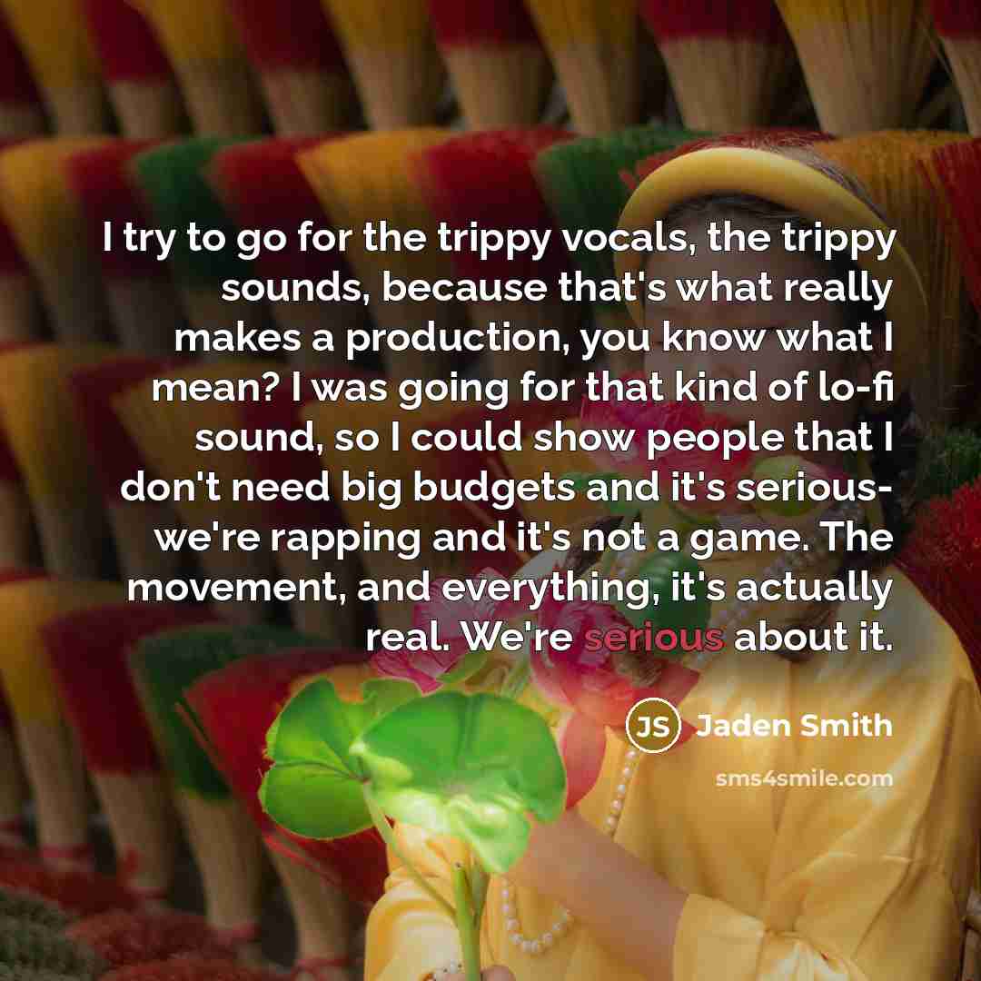 “I try to go for the trippy vocals, the trippy sounds, because that's what really makes a production, you know what I mean? I was going for that kind of lo-fi sound, so I could show people that I don't need big budgets and it's serious- we're rapping and it's not a game. The movement, and…” quote by Jaden Smith