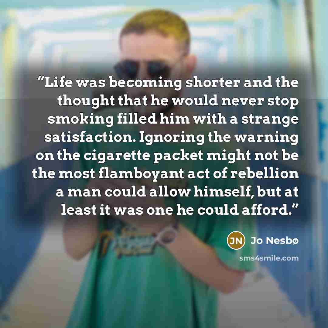 “Life was becoming shorter and the thought that he would never stop smoking filled him with a strange satisfaction. Ignoring the warning on the cigarette packet might not be the most flamboyant act of rebellion a man could allow himself, but at least it was one he could afford.” quote by Jo Nesbø