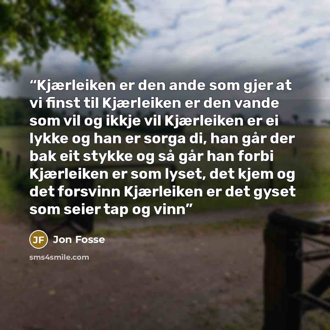 “Kjærleiken er den ande som gjer at vi finst til Kjærleiken er den vande som vil og ikkje vil Kjærleiken er ei lykke og han er sorga di, han går der bak eit stykke og så går han forbi Kjærleiken er som lyset, det kjem og det forsvinn Kjærleiken er det gyset som seier tap og vinn” quote by Jon Fosse