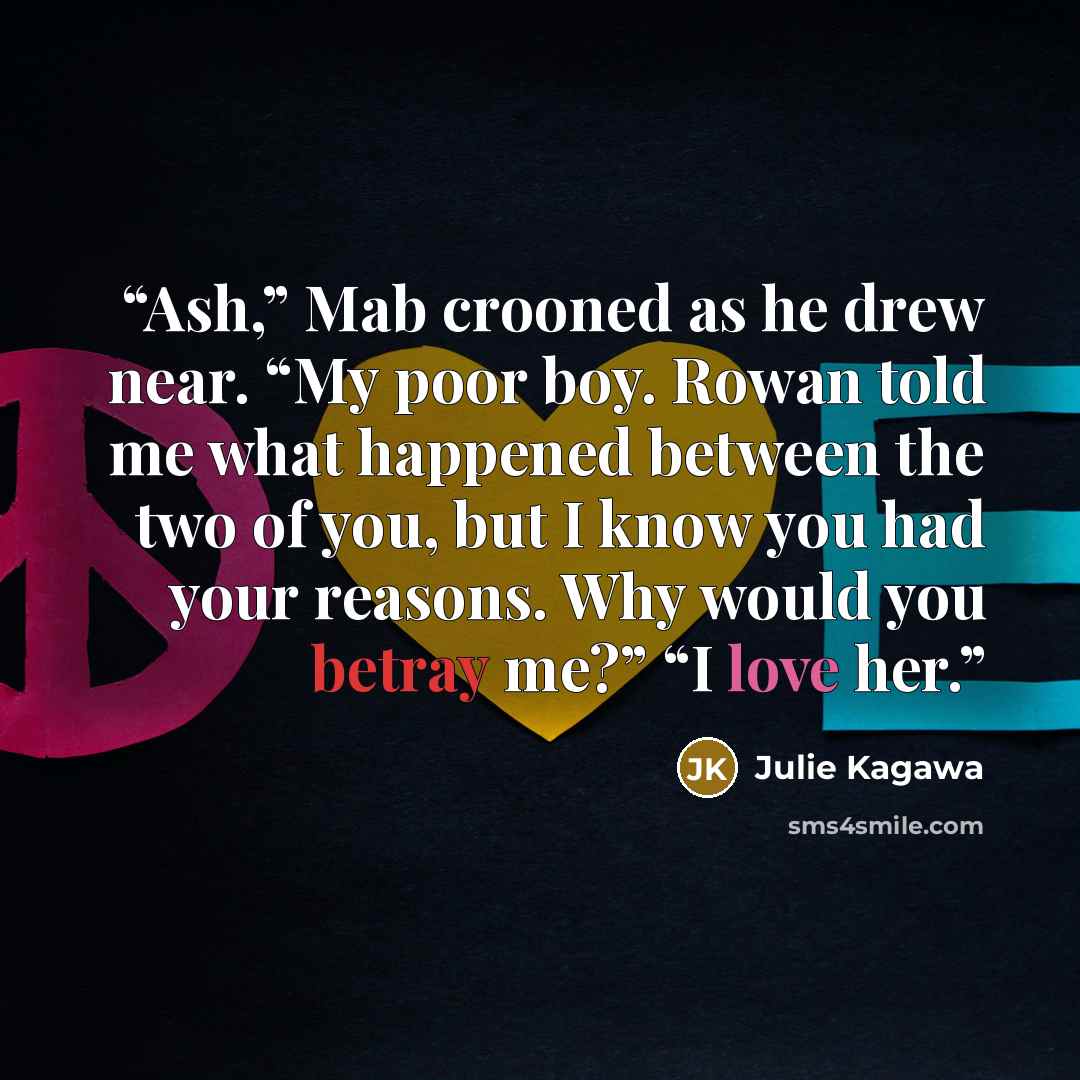 “Ash,” Mab crooned as he drew near. “My poor boy. Rowan told me what happened between the two of you, but I know you had your reasons. Why would you betray me?” “I love her.” quote by Julie Kagawa