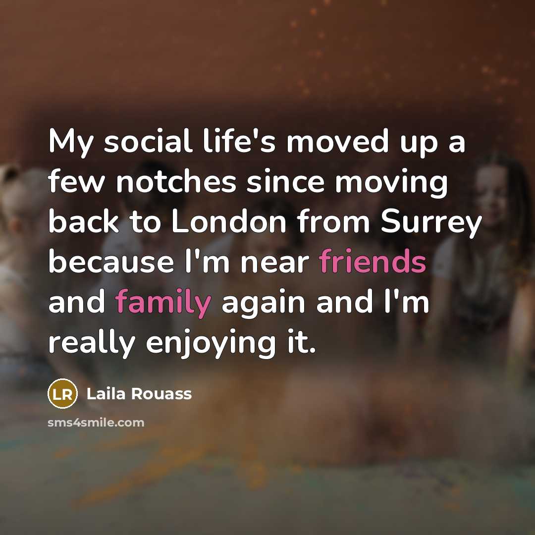 “My social life's moved up a few notches since moving back to London from Surrey because I'm near friends and family again and I'm really enjoying it.” quote by Laila Rouass