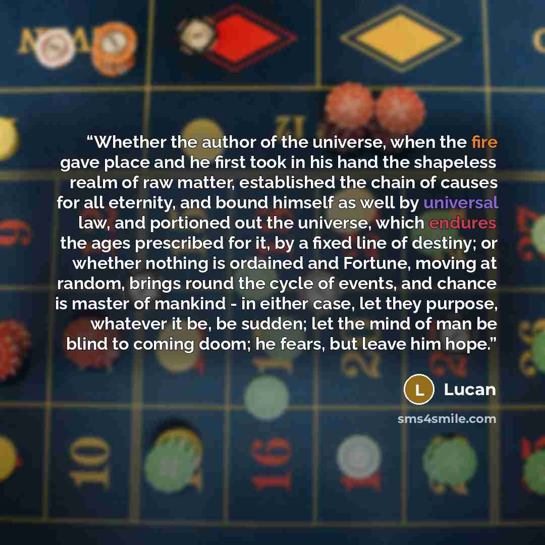 “Whether the author of the universe, when the fire gave place and he first took in his hand the shapeless realm of raw matter, established the chain of causes for all eternity, and bound himself as well by universal law, and portioned out the universe, which endures the ages prescribed for it, by a…” quote by Lucan