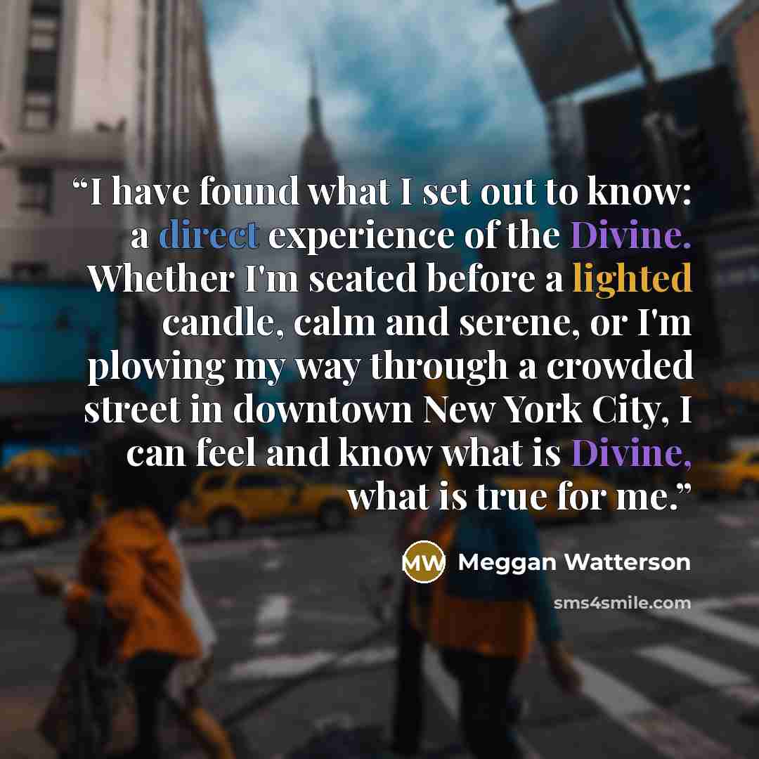 “I have found what I set out to know: a direct experience of the Divine. Whether I'm seated before a lighted candle, calm and serene, or I'm plowing my way through a crowded street in downtown New York City, I can feel and know what is Divine, what is true for me.” quote by Meggan Watterson