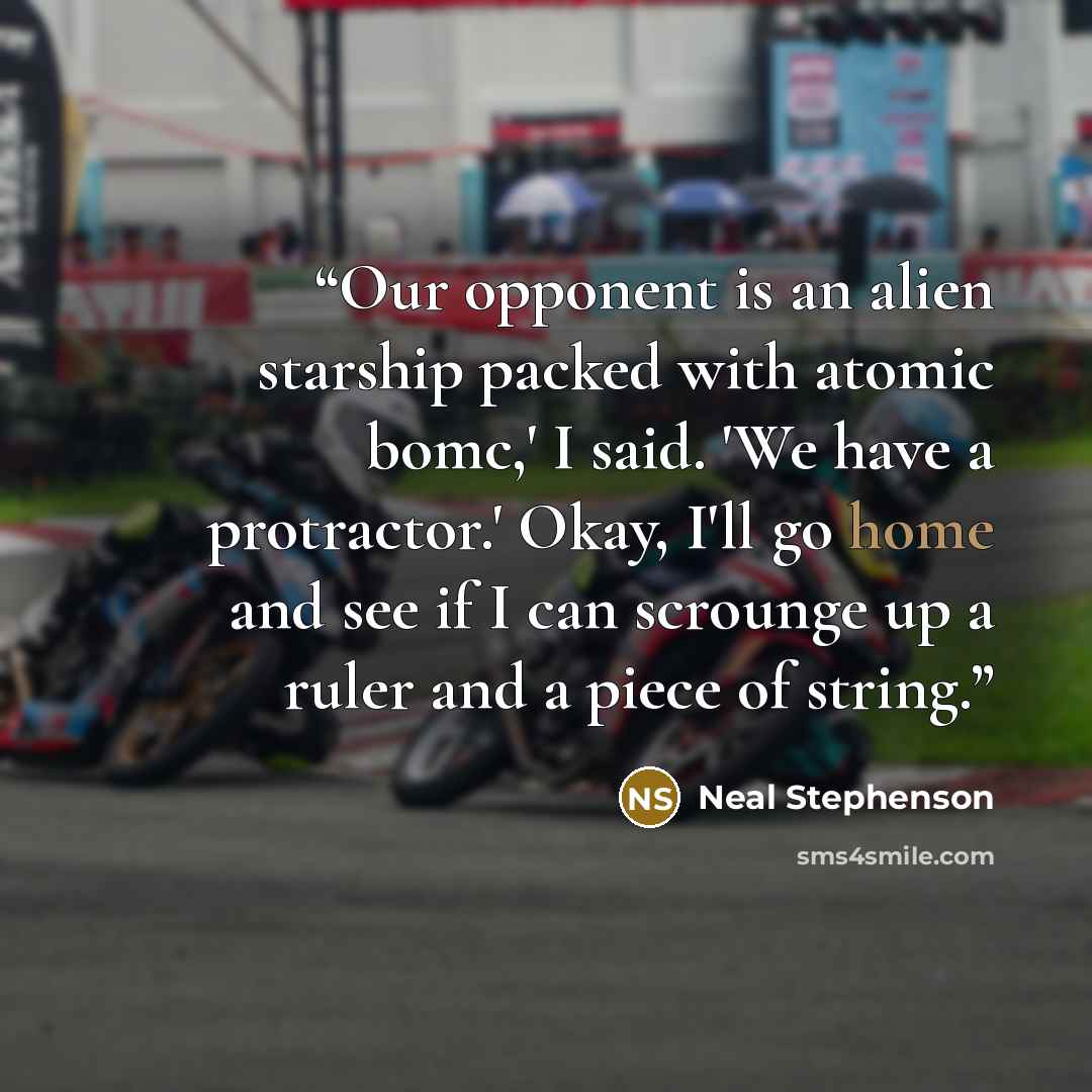 “Our opponent is an alien starship packed with atomic bomc,' I said. 'We have a protractor.' Okay, I'll go home and see if I can scrounge up a ruler and a piece of string.” quote by Neal Stephenson