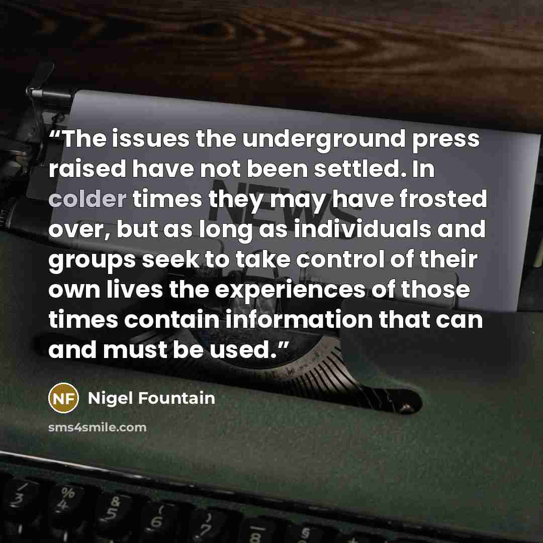 “The issues the underground press raised have not been settled. In colder times they may have frosted over, but as long as individuals and groups seek to take control of their own lives the experiences of those times contain information that can and must be used.” quote by Nigel Fountain