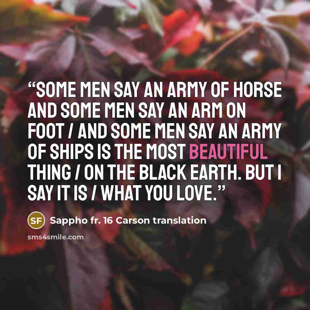 “Some men say an army of horse and some men say an arm on foot / and some men say an army of ships is the most beautiful thing / on the black earth. But I say it is / what you love.” quote by Sappho fr. 16 Carson translation