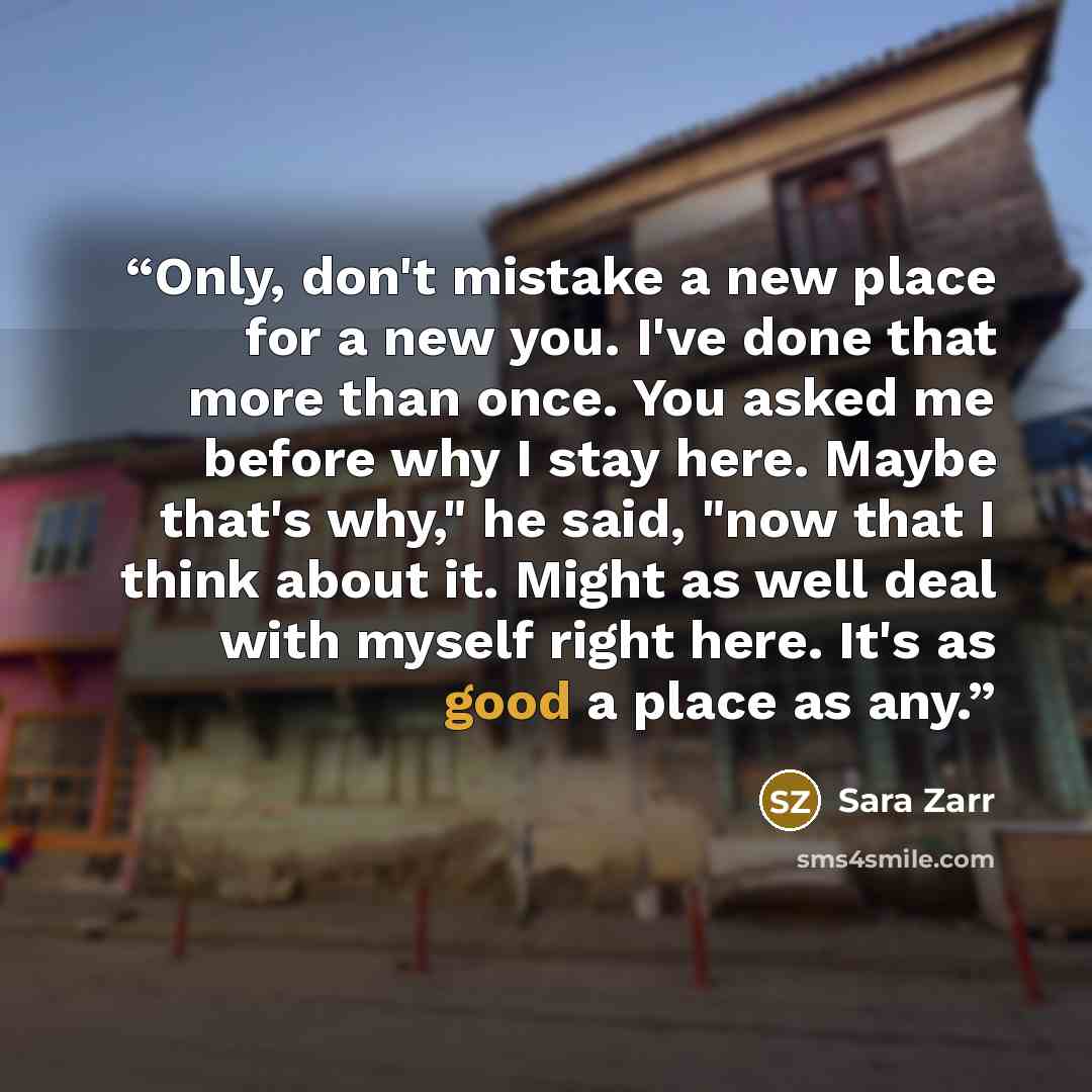“Only, don't mistake a new place for a new you. I've done that more than once. You asked me before why I stay here. Maybe that's why," he said, "now that I think about it. Might as well deal with myself right here. It's as good a place as any.” quote by Sara Zarr