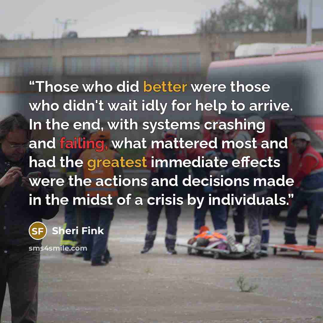 “Those who did better were those who didn't wait idly for help to arrive. In the end, with systems crashing and failing, what mattered most and had the greatest immediate effects were the actions and decisions made in the midst of a crisis by individuals.” quote by Sheri Fink