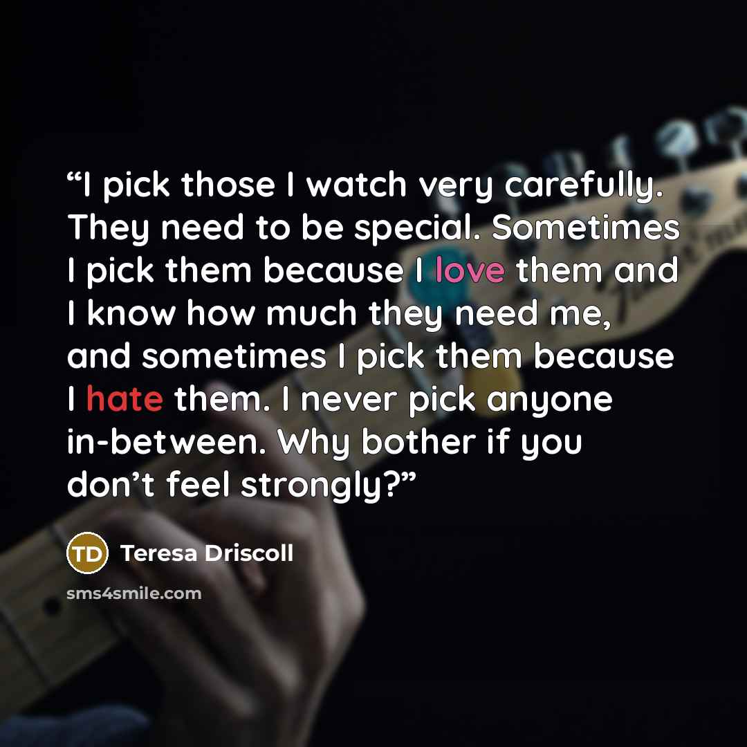 “I pick those I watch very carefully. They need to be special. Sometimes I pick them because I love them and I know how much they need me, and sometimes I pick them because I hate them. I never pick anyone in-between. Why bother if you don’t feel strongly?” quote by Teresa Driscoll