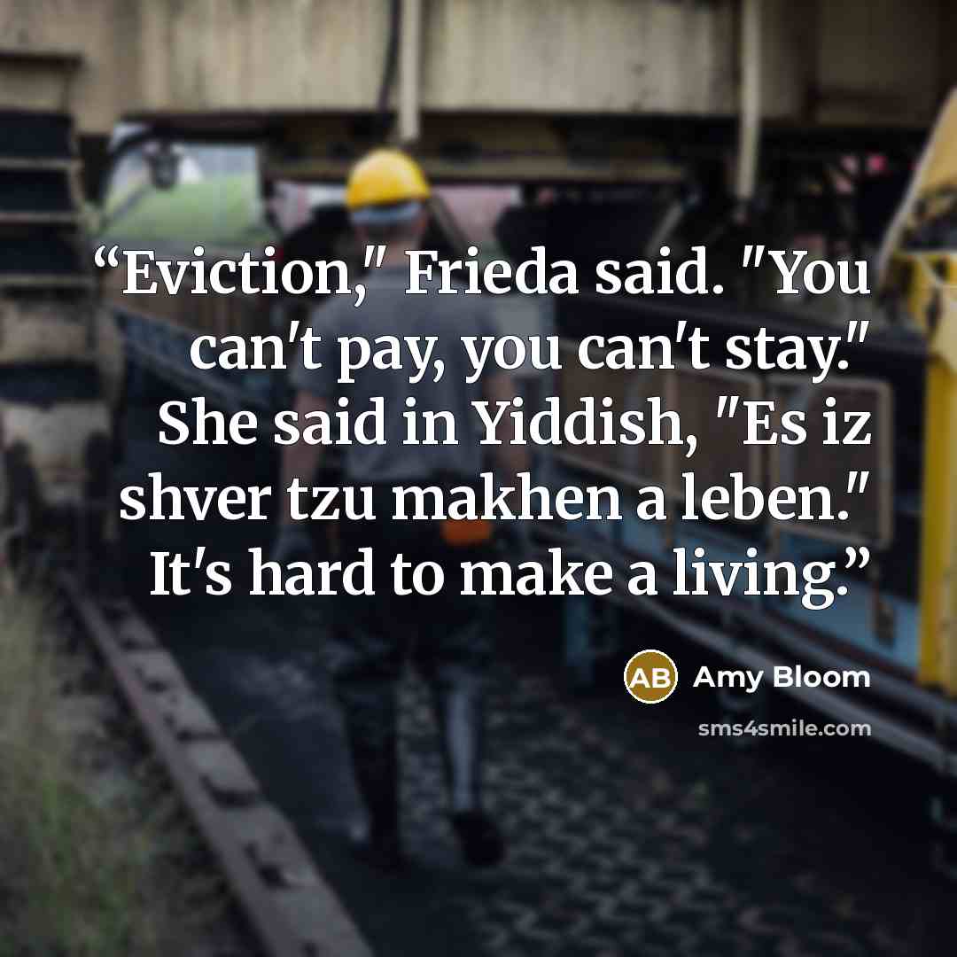 “Eviction," Frieda said. "You can't pay, you can't stay." She said in Yiddish, "Es iz shver tzu makhen a leben." It's hard to make a living.” quote by Amy Bloom