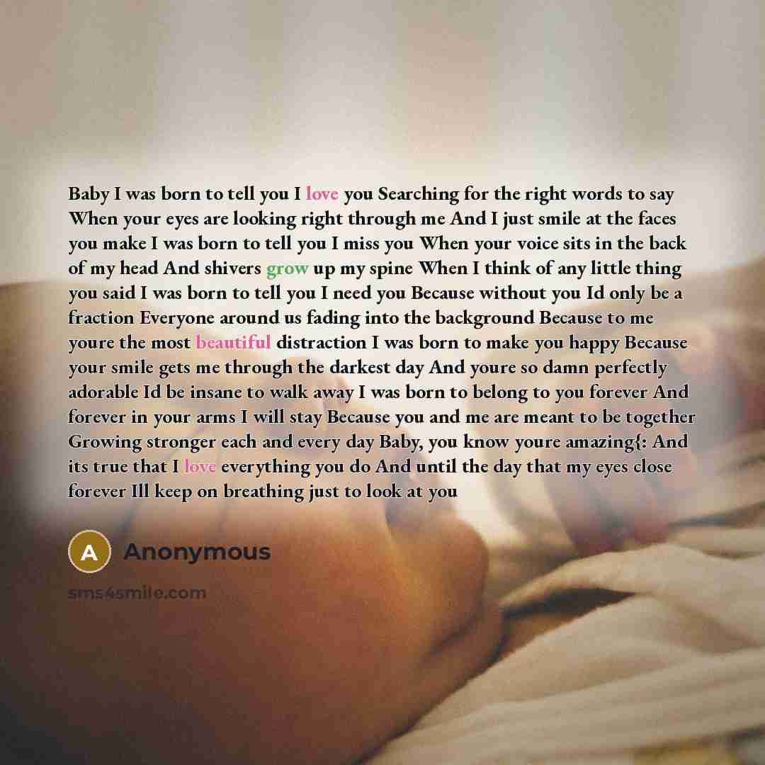 “Baby I was born to tell you I love you Searching for the right words to say When your eyes are looking right through me And I just smile at the faces you make I was born to tell you I miss you When your voice sits in the back of my head And shivers grow up my spine When I think of any little thing…” quote by Anonymous