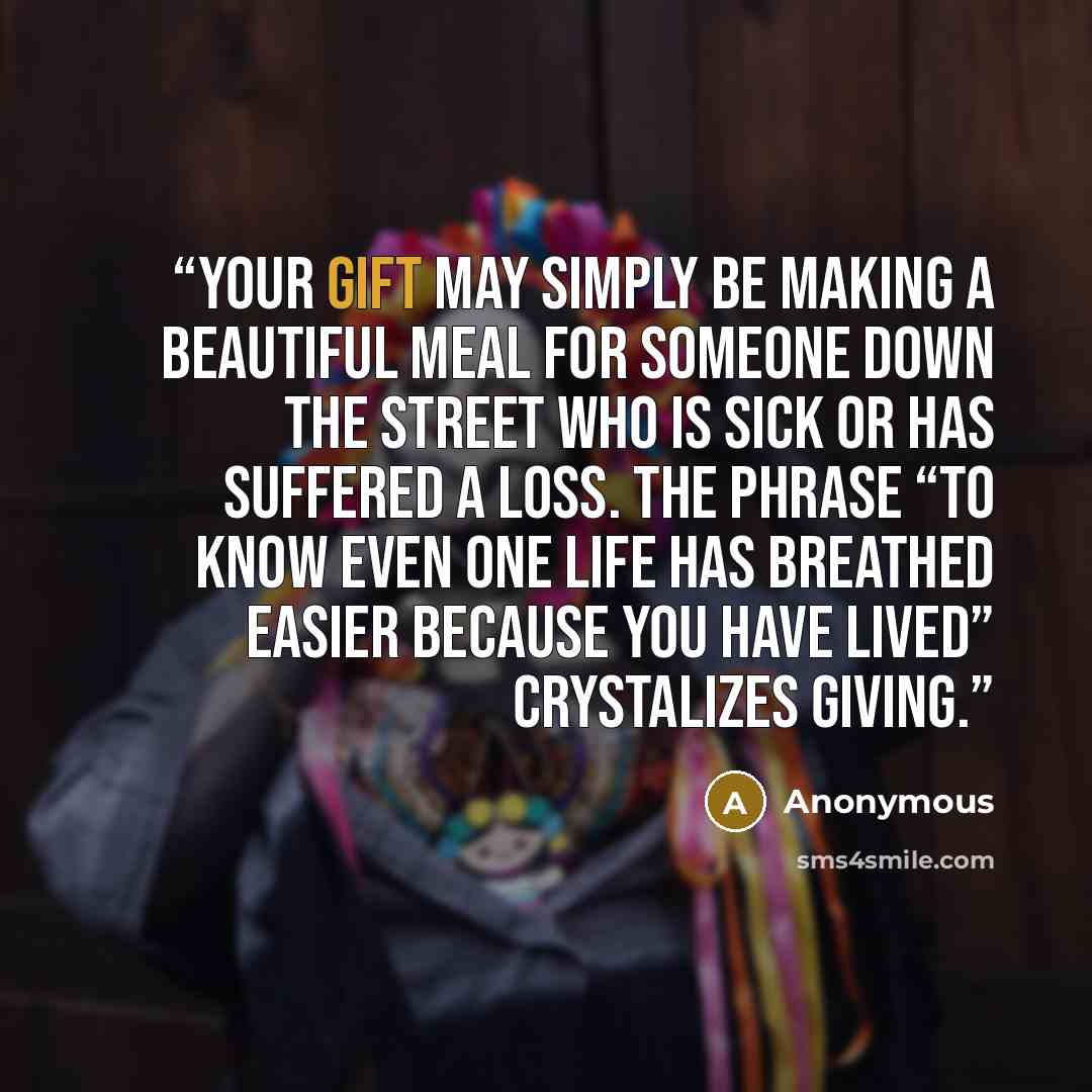 “Your gift may simply be making a beautiful meal for someone down the street who is sick or has suffered a loss. The phrase “To know even one life has breathed easier because you have lived” crystalizes giving.” quote by Anonymous