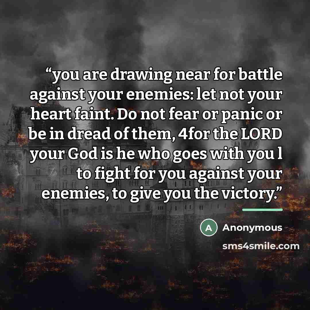 “you are drawing near for battle against your enemies: let not your heart faint. Do not fear or panic or be in dread of them, 4for the LORD your God is he who goes with you l to fight for you against your enemies, to give you the victory.” quote by Anonymous
