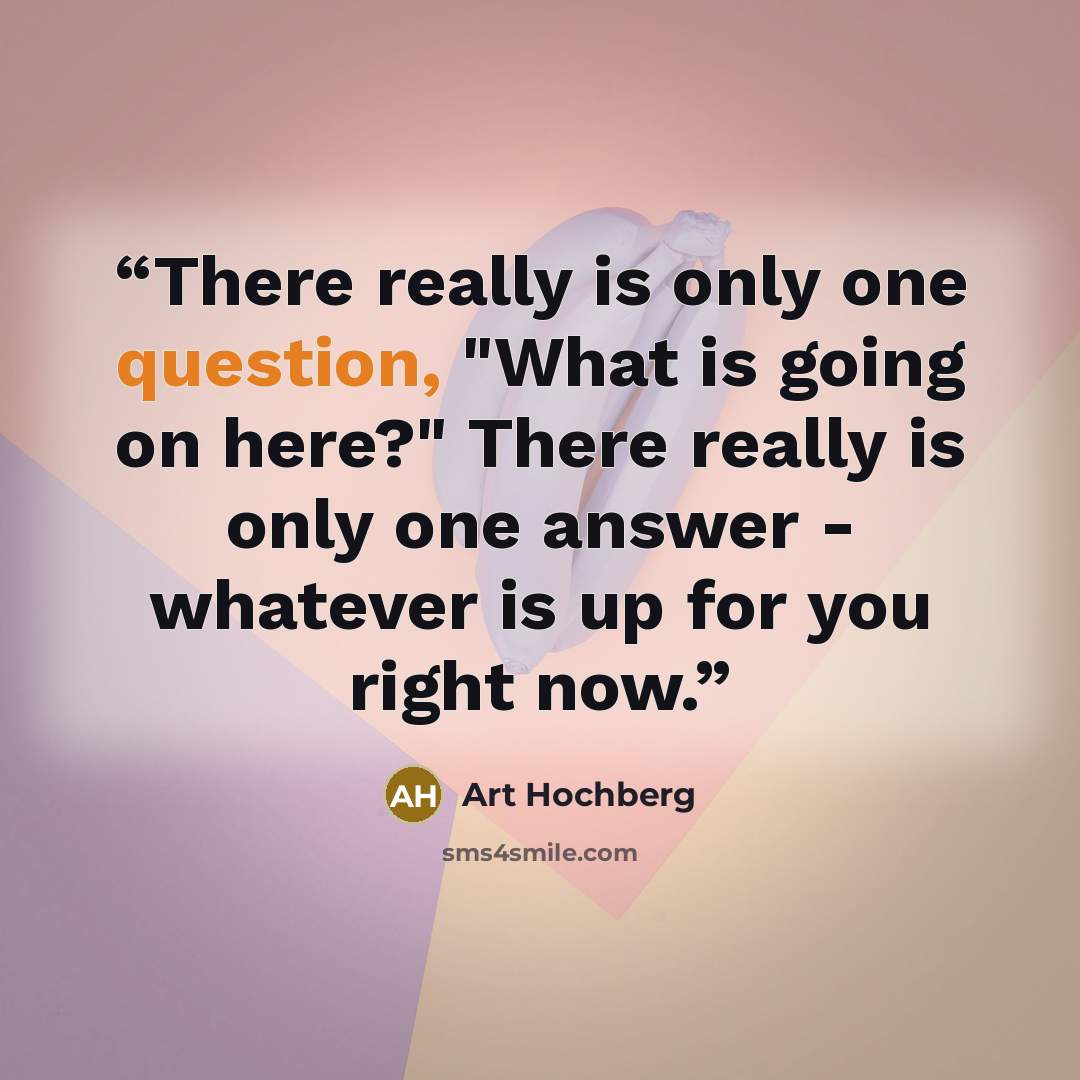 “There really is only one question, "What is going on here?" There really is only one answer - whatever is up for you right now.” quote by Art Hochberg